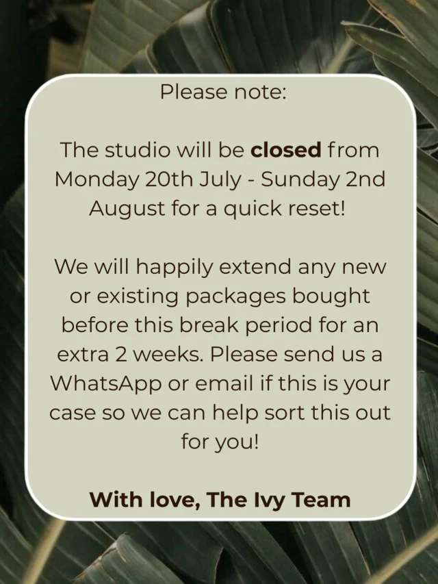 We’re going to miss you… but not for long!

Our beautiful space is closed for a brief period at the end of July to the begining August for a quick reset! But don’t you worry we will be back before you know it and better than ever - we can’t wait!

Studio closure dates: Monday 20th July to Sunday 2nd August 

Please note: We will happily extend any new or existing packages bought before this break period for an extra 2 weeks. Please send us a WhatsApp or email if this is your case so we can help sort this out for you.

Stay warm - we love you all!

Warmest,
Your Ivy Family🫶🏼🤍✨